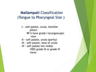 Mallampati Classification
(Tongue to Pharyngeal Size )
-I - soft palate, uvula, tonsillar
pillars
99 % have grade I laryngoscopic
view
-II - soft palate, uvula (partly)
-III - soft palate, base of uvula
-IV - soft palate not visible
100% grade III or grade IV
views
 