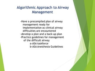 Algorithmic Approach to Airway
Management
-Have a precompiled plan of airway
management ready for
implementation as clinical airway
difficulties are encountered
-develop a plan and a back-up plan
-Practice guidelines for management
of the difficult airway
a-ASA taskforce
b-ASA Anesthesia Guidelines
 