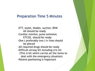 Preparation Time 5 Minutes
-ETT, stylet, blades, suction, BVM
All should be ready
-Cardiac monitor, pulse oximeter,
ETCO2, should be ready
-One ( preferably two ) iv lines should
be placed
-All required drugs should be ready
-Difficult airway kit including cric kit
(This is kit which carries all the items to
deal with the emergency situation)
-Patient positioning is important
 