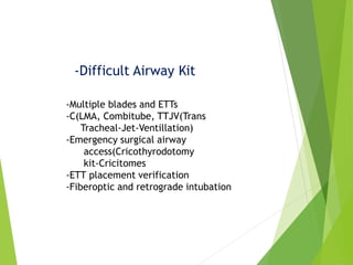 -Difficult Airway Kit
-Multiple blades and ETTs
-C(LMA, Combitube, TTJV(Trans
Tracheal-Jet-Ventillation)
-Emergency surgical airway
access(Cricothyrodotomy
kit-Cricitomes
-ETT placement verification
-Fiberoptic and retrograde intubation
 