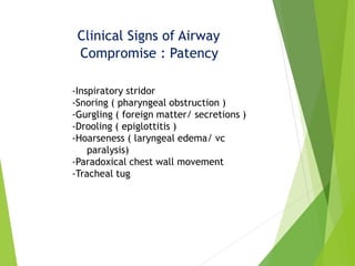 Clinical Signs of Airway
Compromise : Patency
-Inspiratory stridor
-Snoring ( pharyngeal obstruction )
-Gurgling ( foreign matter/ secretions )
-Drooling ( epiglottitis )
-Hoarseness ( laryngeal edema/ vc
paralysis)
-Paradoxical chest wall movement
-Tracheal tug
 