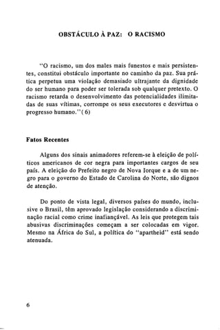 OBSTÁCULO A PAZ:

O RACISMO

"O racismo, um dos males mais funestos e mais persistentes, constitui obstáculo importante no caminho da paz. Sua prática perpetua uma violação demasiado ultrajante da dignidade
do ser humano para poder ser tolerada sob qualquer pretexto. O
racismo retarda o desenvolvimento das potencialidades ilimitadas de suas vítimas, corrompe os seus executores e desvirtua o
progresso humano."(6)

Fatos Recentes
Alguns dos sinais animadores referem-se à eleição de políticos americanos de cor negra para importantes cargos de seu
país. A eleição do Prefeito negro de Nova Iorque e a de um negro para o governo do Estado de Carolina do Norte, são dignos
de atenção.
Do ponto de vista legal, diversos países do mundo, inclusive o Brasil, têm aprovado legislação considerando a discriminação racial como crime inafiançável. As leis que protegem tais
abusivas discriminações começam a ser colocadas em vigor.
Mesmo na África do Sul, a política do "apartheid" está sendo
atenuada.

 