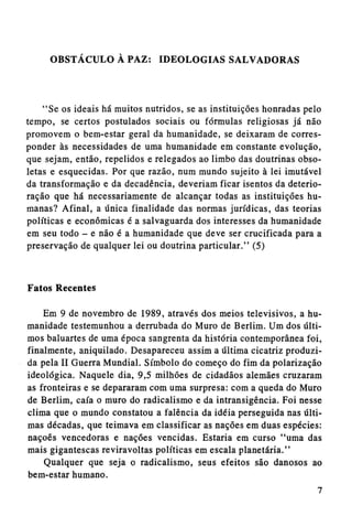 OBSTÁCULO A PAZ: IDEOLOGIAS SALVADORAS

"Se os ideais há muitos nutridos, se as instituições honradas pelo
tempo, se certos postulados sociais ou fórmulas religiosas já não
promovem o bem-estar geral da humanidade, se deixaram de corresponder às necessidades de uma humanidade em constante evolução,
que sejam, então, repelidos e relegados ao limbo das doutrinas obsoletas e esquecidas. Por que razão, num mundo sujeito à lei imutável
da transformação e da decadência, deveriam ficar isentos da deterioração que há necessariamente de alcançar todas as instituições humanas? Afinal, a única finalidade das normas jurídicas, das teorias
políticas e econômicas é a salvaguarda dos interesses da humanidade
em seu todo - e não é a humanidade que deve ser crucificada para a
preservação de qualquer lei ou doutrina particular." (5)

Fatos Recentes
Em 9 de novembro de 1989, através dos meios televisivos, a humanidade testemunhou a derrubada do Muro de Berlim. Um dos últimos baluartes de uma época sangrenta da história contemporânea foi,
finalmente, aniquilado. Desapareceu assim a última cicatriz produzida pela II Guerra Mundial. Símbolo do começo do fim da polarização
ideológica. Naquele dia, 9,5 milhões de cidadãos alemães cruzaram
as fronteiras e se depararam com uma surpresa: com a queda do Muro
de Berlim, caía o muro do radicalismo e da intransigência. Foi nesse
clima que o mundo constatou a falência da idéia perseguida nas últimas décadas, que teimava em classificar as nações em duas espécies:
nações vencedoras e nações vencidas. Estaria em curso "uma das
mais gigantescas reviravoltas políticas em escala planetária."
Qualquer que seja o radicalismo, seus efeitos são danosos ao
bem-estar humano.

 