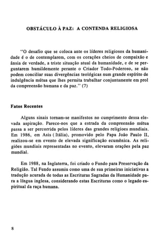 OBSTÁCULO À PAZ: A CONTENDA RELIGIOSA

"O desafio que se coloca ante os líderes religiosos da humanidade é o de contemplarem, com os corações cheios de compaixão e
ânsia de verdade, a triste situação atual da humanidade, e de se perguntarem humildemente perante o Criador Todo-Poderoso, se não
podem conciliar suas divergências teológicas num grande espírito de
indulgência mútua que lhes permita trabalhar conjuntamente em prol
da compreensão humana e da paz." (7)

Fatos Recentes
Alguns sinais tornam-se manifestos no cumprimento dessa elevada aspiração. Parece-nos que a estrada da compreensão mútua
passa a ser percorrida pelos líderes das grandes religiões mundiais.
Em 1986, em Asis (Itália), promovido pelo Papa João Paulo II,
realizou-se em evento de elevada significação ecumênica. As religiões mundiais representadas no evento, elevaram orações pela paz
mundial.
Em 1988, na Inglaterra, foi criado o Fundo para Preservação da
Religião. Tal Fundo assumiu como uma de sua primeiras iniciativas a
tradução acurada de todas as Escrituras Sagradas da Humanidade para a língua inglesa, considerando estas Escrituras como o legado espiritual da raça humana.

 