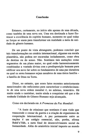 Conclusão

Estamos, certamente, no início não apenas de uma década,
como também de uma nova era. Uma era destinada a fazer florescer a excelência do espírito humano, momento no qual todas
as forças se unem para transformar em realidade a meta da unidade do gênero humano.
De um ponto de vista abrangente, podemos concluir que
tais transformações no cenário internacional, algumas em escala
planetária, não podem ser encaradas isoladamente, como obra
do destino ou do acaso. Não. Sentimos tais mutações como
segmentos de um plano maior, no qual estão harmoniosamente
combinadas a vontade divina com a predisposição humana para
edificar seu novo lar sobre os fundamentos de uma paz duradora
na qual os seres humanos sejam membros de uma única família a família de Deus na Terra.
Dizer, no entanto, que esses fatos recentes anteriormente
mencionados são suficientes para caracterizar o estabelecimento de uma nova ordem mundial é, no mínimo, temerário. Há
muito ainda a caminhar, muito ainda a conquistar até que a tão
sonhada Unidade do Gênero Humano seja alcançada.
Como era declarada em A Promessa da Paz Mundial:
"A fonte de otimismo que sentimos é uma visão que
transcende o cessar da guerra e a criação de organismos de
cooperação internacional. A paz permanente entre as
nações é um estágio essencial, não, porém, afirma
Bahá'u'lláh, a meta final do desenvolvimento social da
humanidade. Além do armistício inicial imposto ao mundo

 