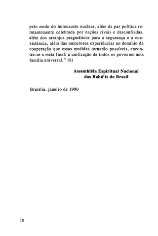 pelo medo do holocausto nuclear, além da paz política relutantemente celebrada por nações rivais e desconfiadas,
além dos arranjos pragmáticos para a segurança e a coexistência, além das numerosas experiências no domínio da
cooperação que essas medidas tornarão possíveis, encontra-se a meta final: a unificação de todos os povos em uma
família universal." (8)
Assembléia Espiritual Nacional
dos Bahá'ís do Brasil
Brasília, janeiro de 1990

10

 