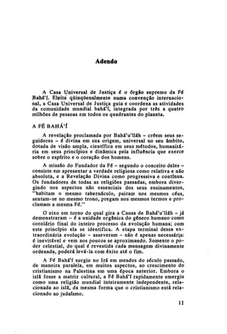 Adendo

A Casa Universal de Justiça é o órgão supremo da Fé
Bahá'í. Eleita qüinqüenalmente numa convenção internacional, a Casa Universal de Justiça guia e coordena as atividades
da comunidade mundial bahá'í, integrada por três a quatro
milhões de pessoas em todos os quadrantes do planeta.
A FÉ BAHÁ'Í
A revelação proclamada por BaháVlláh - crêem seus seguidores - é divina em sua origem, universal no seu âmbito,
dotada de visão ampla, científica em seus métodos, humanitária em seus princípios e dinâmica pela influência que exerce
sobre o espírito e o coração dos homens.
A missão do Fundador da Fé - segundo o conceito deles consiste em apresentar a verdade religiosa como relativa e não
absoluta, e a Revelação Divina como progressiva e contínua.
Os fundadores de todas as religiões passadas, embora divergindo nos aspectos não essenciais dos seus ensinamentos,
"habitam o mesmo tabernáculo, pairam nos mesmos céus,
sentam-se no mesmo trono, pregam nos mesmos termos e proclamam a mesma Fé."
O eixo em torno do qual gira a Causa de BaháVlláh - já
demonstraram - é a unidade orgânica do gênero humano como
corolário final do inteiro processo da evolução humana; com
este princípio ela se identifica. A etapa terminal dessa extraordinária evolução - asseveram - não é apenas necessária:
é inevitável e vem aos poucos se aproximando. Somente o poder celestial, do qual é revestida cada mensagem divinamente
ordenada, poderá levá-la com êxito até o fim.
A Fé Bahá'í surgiu no Irã em meados do século passado,
de maneira paralela, em muitos aspectos, ao crescimento do
cristianismo na Palestina em uma época anterior. Embora o
islã fosse a matriz cultural, a Fé Bahá'í rapidamente emergiu
como uma religião mundial inteiramente independente, relacionada ao islã, da mesma forma que o cristianismo está relacionado ao judaísmo.
11

 
