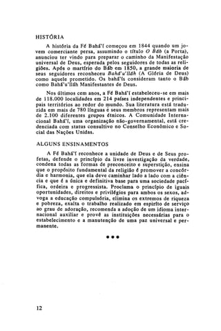 HISTÓRIA
A história da Fé Bahá'í começou em 1844 quando um jovem comerciante persa, assumindo o título O Báb (a Porta),
anunciou ter vindo para preparar o caminho da Manifestação
universal de Deus, esperada pelos seguidores de todas as religiões. Após o martírio do Báb em 1850, a grande maioria de
seus seguidores reconheceu Bahá'u'lláh (A Glória de Deus)
como aquele prometido. Os bahá'ís consideram tanto o Báb
como Bahá'u'lláh Manifestantes de Deus.
Nos últimos cem anos, a Fé Bahá'í estabeleceu-se em mais
de 118.000 localidades em 214 países independentes e principais territórios ao redor do mundo. Sua literatura está traduzida em mais de 780 línguas ê seus membros representam mais
de 2.100 diferentes grupos étnicos. A Comunidade Internacional Bahá'í, uma organização não-governamental, está credenciada com status consultivo no Conselho Econômico e Social das Nações Unidas.
ALGUNS ENSINAMENTOS
A Fé Bahá'í reconhece a unidade de Deus e de Seus profetas, defende o princípio da livre investigação da verdade,
condena todas as formas de preconceito e superstição, ensina
que o propósito fundamental da religião é promover a concórdia e harmonia, que ela deve caminhar lado a lado com a ciência e que é a única e definitiva base para uma sociedade pacífica, ordeira e progressista. Proclama o princípio de iguais
oportunidades, direitos e privilégios para ambos os sexos, advoga a educação compulsória, elimina os extremos de riqueza
e pobreza, exalta o trabalho realizado em espirito de serviço
ao grau de adoração, recomenda a adoção de um idioma internacional auxiliar e prove as instituições necessárias para o
estabelecimento e a manutenção de uma paz universal e permanente.
• • •

12

 