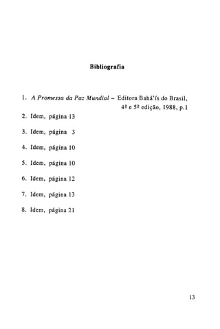 Bibliografia

1. A Promessa da Paz Mundial - Editora Bahá'ís do Brasil,
42 e 52 edição, 1988, p.l
2. Idem, página 13
3. Idem, página 3
4. Idem, página 10
5. Idem, página 10
6. Idem, página 12
7. Idem, página 13
8. Idem, página 21

13

 