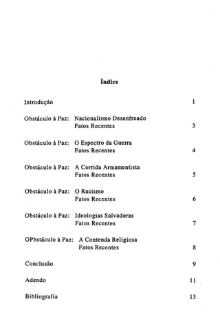 índice
Introdução

1

Obstáculo à Paz: Nacionalismo Desenfreado
Fatos Recentes

3

Obstáculo à Paz: O Espectro da Guerra
Fatos Recentes

4

Obstáculo à Paz: A Corrida Armamentista
Fatos Recentes

5

Obstáculo à Paz: O Racismo
Fatos Recentes

6

Obstáculo à Paz: Ideologias Salvadoras
Fatos Recentes

7

OPbstaculo à Paz: A Contenda Religiosa
Fatos Recentes
Conclusão

8
9

Adendo

11

Bibliografia

13

 