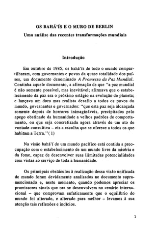 OS BAHA'IS E O MURO DE BERLIN
Uma análise das recentes transformações mundiais

Introdução
Em outubro de 1985, os bahá'ís de todo o mundo compartilharam, com governantes e povos da quase totalidade dos países, um documento denominado A Promessa da Paz Mundial.
Continha aquele documento, a afirmação de que "a paz mundial
é não somente possível, mas inevitável; afirmava que o estabelecimento da paz era o próximo estágio na evolução do planeta;
e lançava um duro mas realista desafio a todos os povos do
mundo, governantes e governados: "que esta paz seja alcançada
somente depois de horrores inimagináveis, precipitados pelo
apego obstinado da humanidade a velhos padrões de comportamento, ou que seja concretizada agora através de um ato de
vontade consultiva - eis a escolha que se oferece a todos os que
habitam a Terra."(1)
Na visão bahá'í de um mundo pacífico está contida a preocupação com o estabelecimento de um mundo livre da miséria e
da fome, capaz de desenvolver suas ilimitadas potencialidades
com vistas ao serviço de toda a humanidade.
Os principais obstáculos à realização dessa visão unificada
do mundo foram devidamente analisados no documento supramencionado e, neste momento, quando podemos apreciar os
promissores sinais que ora se desenvolvem no cenário internacional - que comprovam enfaticamente que o equilíbrio do
mundo foi alterado, e alterado para melhor - levamos à sua
atenção tais reflexões e indícios.

 
