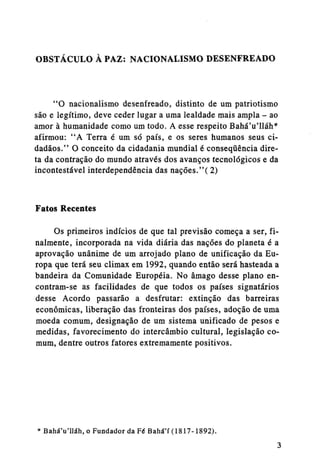 OBSTÁCULO À PAZ: NACIONALISMO DESENFREADO

"O nacionalismo desenfreado, distinto de um patriotismo
são e legítimo, deve ceder lugar a uma lealdade mais ampla - ao
amor à humanidade como um todo. A esse respeito BaháVlláh*
afirmou: "A Terra é um só país, e os seres humanos seus cidadãos." O conceito da cidadania mundial é conseqüência direta da contração do mundo através dos avanços tecnológicos e da
incontestável interdependência das nações."( 2)

Fatos Recentes
Os primeiros indícios de que tal previsão começa a ser, finalmente, incorporada na vida diária das nações do planeta é a
aprovação unânime de um arrojado plano de unificação da Europa que terá seu climax em 1992, quando então será hasteada a
bandeira da Comunidade Européia. No âmago desse plano encontram-se as facilidades de que todos os países signatários
desse Acordo passarão a desfrutar: extinção das barreiras
econômicas, liberação das fronteiras dos países, adoção de uma
moeda comum, designação de um sistema unificado de pesos e
medidas, favorecimento do intercâmbio cultural, legislação comum, dentre outros fatores extremamente positivos.

* BaháVlláh, o Fundador da Fé Bahá'í (1817-1892).

 