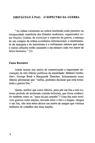 OBSTÁCULO A PAZ: O ESPECTRO DA GUERRA

"As falhas existentes nã ordem instituída estão patentes na
incapacidade manifesta dos Estados modernos, organizados como Nações Unidas, de exorcizar o espectro da guerra, a ameaça
de um colapso da ordem econômica internacional, o alastramento da anarquia e do terrorismo e o sofrimento intenso que estas
e outras aflições estão causando a um número cada vez maior de
seres humanos." (3)

Fatos Recentes
Ainda ressoa nos meios de comunicação a importante declaração de três líderes políticos da atualidade: Mikhail Gorbachev, George Bush e Margareth Thatcher. Solenemente esses
líderes afirmaram que "enfim, podemos declarar que está terminada a guerra fria."
Quem, melhor que estes líderes, para pôr um fim a este extenso período de acelerada corrida belicista, que ficou conhecido também como os "anos da paz armada"? Uma das mais terríveis guerras entre nações, travada entre o Irã e o Iraque, chegou
a um fim, não sem antes deixar um rastro de sangue que vitimou
milhares de cidadãos das duas nações.

 