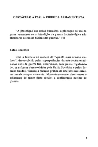 OBSTÁCULO A PAZ: A CORRIDA ARMAMENTISTA

"A proscrição das armas nucleares, a proibição do uso de
gases venenosos ou a interdição da guerra bacteriológica não
eliminarão as causas básicas das guerras."(4)

Fatos Recentes
Com a falência do modelo de "quanto mais armado melhor", desenvolvido pelas superpotências durante recém terminados anos da guerra fria, observamos, com grande regularidade, os esforços desenvolvidos pela União Soviética e pelos Estados Unidos, visando à redução prática de artefatos nucleares,
em escala sempre crescente. Momentaneamente observamos o
adiamento do temor deste século: a conflagração nuclear do
planeta.

 