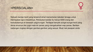 <PERSOALAN>
Sebuah bandar kecil yang terpencil amat memerlukan bekalan tenaga untuk
memajukan agro-industrinya. Penduduk bandar itu hanya 5000 orang dan
kedudukannya di kawasan pegunungan. Terdapat banyak sungai-sungai kecil yang
deras arusnya dan juga mata air panas yang mengeluarkan wap panas. Berikan
cadangan ringkas dengan gambar-gambar yang sesuai. Muat nak jawapan anda