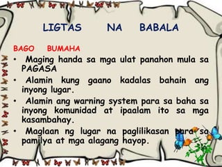 LIGTAS       NA     BABALA

BAGO   BUMAHA
•  Maging handa sa mga ulat panahon mula sa
  PAGASA
• Alamin kung gaano kadalas bahain ang
  inyong lugar.
• Alamin ang warning system para sa baha sa
  inyong komunidad at ipaalam ito sa mga
  kasambahay.
• Maglaan ng lugar na paglilikasan para sa
  pamilya at mga alagang hayop.
 