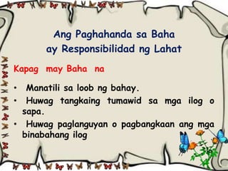 Ang Paghahanda sa Baha
      ay Responsibilidad ng Lahat
Kapag may Baha na

•  Manatili sa loob ng bahay.
•  Huwag tangkaing tumawid sa mga ilog o
  sapa.
• Huwag paglanguyan o pagbangkaan ang mga
  binabahang ilog
 