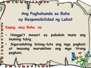 Ang Paghahanda sa Baha
      ay Responsibilidad ng Lahat
Kapag may Baha na

•  Hangga’t maaari ay pakuluin muna ang
  inuming tubig.
• Siguraduhing lutong-luto ang mga pagkain
  at iwasang marumihan ang mga tirang
  pagkain.
 
