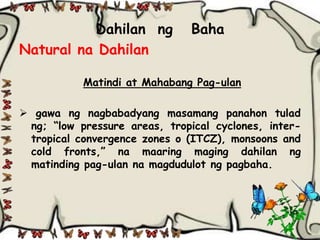 Dahilan ng           Baha
Natural na Dahilan

           Matindi at Mahabang Pag-ulan

 gawa ng nagbabadyang masamang panahon tulad
 ng; “low pressure areas, tropical cyclones, inter-
 tropical convergence zones o (ITCZ), monsoons and
 cold fronts,” na maaring maging dahilan ng
 matinding pag-ulan na magdudulot ng pagbaha.
 