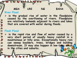 MGA         URI       NG          BAHA
River Flood
 is the gradual rise of water in the floodplains
  caused by the overflowing of rivers. Floodplains
  are relatively lowlands adjacent to rivers and lakes
  that are covered with water during floods.

Flash Flood
 is the rapid rise and flow of water caused by a
  very short period of usually heavy rainfall in a
  mountainous or hilly area. Exceptionally heavy rain
  can sweep boulders, trees, bridges and building
  downstream. It may also happen in low-lying areas
  in the cities and suburbs.
 