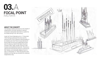 FOCAL POINT
RACHAYA
ABOUTTHE CONCEPT
The Rashaya Citadel, also known as the Citadel of
Independence, has been declared a national
monument, having been first built as a palace by
the Shihab family in the 18th century.
Under the French Mandate and on 11 November
1943, Rachaya witnessed the arrest and the
imprisonment of the Lebanese national leaders in
its citadel by the Free French troops Bechara El
Khoury (later the first post-independence presi-
dent of Lebanon), Riad El-Solh (later the prime
minister), Salim Takla, Camille Chamoun, Adel
Osseiran and Abdelhamid Karameh. This led to a
national and international pressure in demand for
their release, and eventually obliging France to
obey. On November 22, 1943, the prisoners were
released, and that day was declared the Lebanese
Independence Day.
03.A
 