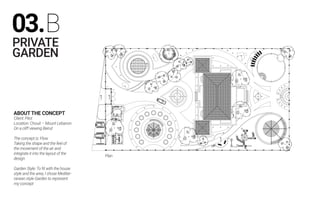 PRIVATE
GARDEN
ABOUTTHE CONCEPT
Client: Pilot
Location: Chouit – Mount Lebanon
On a cliff viewing Beirut
The concept is: Flow
Taking the shape and the feel of
the movement of the air and
integrate it into the layout of the
design
Garden Style: To fit with the house
style and the area, I chose Mediter-
ranean style Garden to represent
my concept
03.B
Plan
 
