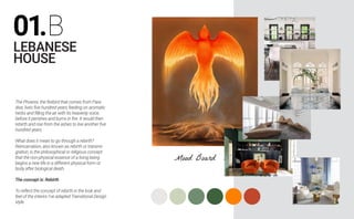 01.B
LEBANESE
HOUSE
The Phoenix, the firebird that comes from Para-
dise, lives five hundred years feeding on aromatic
herbs and filling the air with its heavenly voice,
before it perishes and burns in fire. It would then
rebirth and rise from the ashes to live another five
hundred years.
What does it mean to go through a rebirth?
Reincarnation, also known as rebirth or transmi-
gration, is the philosophical or religious concept
that the non-physical essence of a living being
begins a new life in a different physical form or
body after biological death.
The concept is: Rebirth
To reflect the concept of rebirth in the look and
feel of the interior I’ve adapted Transitional Design
style.
Mood Board
 