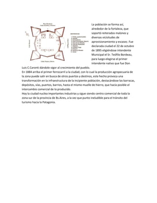 La población se forma así,
alrededor de la fortaleza, que
soportó reiterados malones y
diversas vicisitudes de
aprovisionamiento y escasez. Fue
declarada ciudad el 22 de octubre
de 1895 eligiéndose intendente
Municipal el Sr. Teófilo Bordeau,
para luego elegirse el primer
intendente nativo que fue Don
Luis C.Caronti dándole vigor al crecimiento del pueblo.
En 1884 arriba el primer ferrocarril a la ciudad, con lo cual la producción agropecuaria de
la zona puede salir en busca de otros puertos y destinos, este hecho provoca una
transformación en la infraestructura de la incipiente población, destacándose las barracas,
depósitos, vías, puertos, barrios, hasta el mismo muelle de hierro, que hacía posible el
intercambio comercial de lo producido.
Hoy la ciudad nuclea importantes industrias y sigue siendo centro comercial de toda la
zona sur de la provincia de Bs.Aires, a la vez que punto ineludible para el tránsito del
turismo hacia la Patagonia.

 