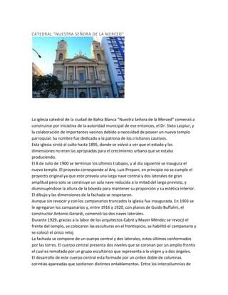 CATEDRAL “NUESTRA SEÑORA DE LA MERCED”

La iglesia catedral de la ciudad de Bahía Blanca “Nuestra Señora de la Merced” comenzó a
construirse por iniciativa de la autoridad municipal de ese entonces, el Dr. Sixto Laspiur, y
la colaboración de importantes vecinos debido a necesidad de poseer un nuevo templo
parroquial. Su nombre fue dedicado a la patrona de los cristianos cautivos.
Esta iglesia sirvió al culto hasta 1895, donde se volvió a ver que el estado y las
dimensiones no eran las apropiadas para el crecimiento urbano que se estaba
produciendo.
El 8 de Julio de 1900 se terminan los últimos trabajos, y al día siguiente se inaugura el
nuevo templo. El proyecto corresponde al Arq. Luis Prepani, en principio no se cumple el
proyecto original ya que este preveía una larga nave central y dos laterales de gran
amplitud pero solo se construye un sola nave reducida a la mitad del largo previsto, y
disminuyéndose la altura de la bóveda para mantener su proporción y su estética interior.
El dibujo y las dimensiones de la fachada se respetaron.
Aunque sin revocar y con los campanarios truncados la iglesia fue inaugurada. En 1903 se
le agregaron los campanarios y, entre 1916 y 1920, con planos de Guido Buffalini, el
constructor Antonio Gerardi, comenzó las dos naves laterales.
Durante 1929, gracias a la labor de los arquitectos Cabré y Mayer Méndez se revocó el
frente del templo, se colocaron las esculturas en el frontispicio, se habilitó el campanario y
se colocó el único reloj.
La fachada se compone de un cuerpo central y dos laterales, estos últimos conformados
por las torres. El cuerpo central presenta dos niveles que se coronan por un amplio frontis
el cual es rematado por un grupo escultórico que representa a la virgen y a dos ángeles.
El desarrollo de este cuerpo central esta formado por un orden doble de columnas
corintias apareadas que sostienen distintos entablamentos. Entre los intercolumnios de

 