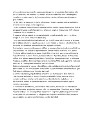 primer orden se encuentran los accesos, donde aparece jerarquizado el central, no sólo
por su ubicación y tratamiento -a la manera de un arco de triunfo- sino también por su
tamaño. En el orden superior los intercolumnios presentan nichos con esculturas y un
gran ventanal.
Las dos torres se presentan en forma telescópica y simétrica aunque en la actualidad no
presente los dos relojes como era previsto.
La casa parroquial toma las mismas líneas del edificio como si fuese a continuación. Esto le
otorga continuidad pero le hace perder a la fachada propia la típica unidad del frente que
se da en las obras académicas.
El proyecto original preveía un campanario doble en cada una de las torres y el último
cuerpo de cada uno la colocación de un reloj.
La perspectiva de la iglesia se halla afectada por el edificio que prácticamente se le apoya
por el lado de Zelarrayán y que la supera en varios metros. La inclusión sobre la terraza del
mismo de una antena de telecomunicaciones agrava la situación.
Es importante hacer mención que este edificio se ubica en el denominado centro histórico
conjuntamente con otros más representativos como el Palacio Municipal, el ex. Banco
Provincia, la Plaza Rivadavia, La Iglesia Catedral Ntra. Sra. De la Merced, ex edificio de la
Nueva Provincia, ex banco Alemán, Banco de la Nación Argentina, Palacio de Tribunales,
edificio de la Aduana, ex edificio del Banco Español (hoy Bolsa de Comercio), la Biblioteca
Rivadavia, ex edificio del Banco Hipotecario Nacional (hoy AFIP), Club Argentino, rectorado
de la UNS, el Correo y la escuela Nº2 e Instituto Avanza.
Debe mencionarse a su vez que estos edificios están incluidos en el Inventario Patrimonial
de la ciudad; a la vez edificios como la escuela Nº 2 (Monumento Histórico Provincial) y el
Club Argentino (Monumento Histórico Nacional).
El patrimonio urbano y arquitectónico constituye una manifestación de la memoria
colectiva, que testimonia la producción cultural heredada. Si bien remite al pasado,
también contribuye en el presente a conformar identidad en los ciudadanos y a
desarrollar un sentido de pertenencia que una comunidad comparte en un espacio
histórico y simbólico.
El Municipio de Bahía Blanca, consciente de estos valores, ha iniciado una intervención
sobre el inmueble tendiente a poner en valor tan preciada obra. El hecho de que el Estado
Nacional participa con fondos públicos no es menos auspicioso, toda vez que invertir en
preservación del patrimonio no es solo generar trabajo sino también revalorizar nuestro
espacio público con obras significativas de nuestra identidad.

 