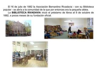 El 16 de julio de 1882 la Asociación Bernardino Rivadavia - con su Biblioteca
popular - se abría a la comunidad de la que por entonces era la pequeña aldea.
La BIBLIOTECA RIVADAVIA inició el préstamo de libros el 9 de octubre de
1882, a pocos meses de su fundación oficial.
 