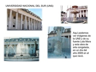 UNIVERSIDAD NACIONAL DEL SUR (UNS)
Aquí podemos
ver imágenes de
la UNS y de su
fuente Lola Mora
y esta obra de
arte congelada,
en un día del
año 2009 en el
que nevó.
 