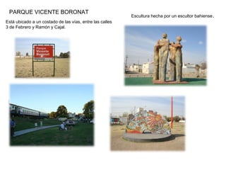 PARQUE VICENTE BORONAT
Está ubicado a un costado de las vías, entre las calles
3 de Febrero y Ramón y Cajal.
Escultura hecha por un escultor bahiense.
 