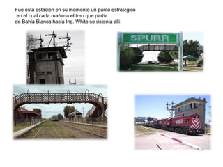 Fue esta estación en su momento un punto estratégico
en el cual cada mañana el tren que partía
de Bahía Blanca hacía Ing. White se detenía allí.
 