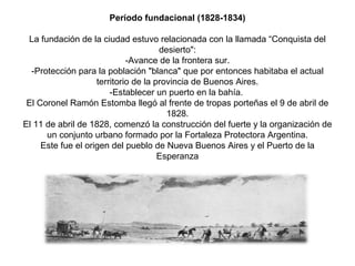 Período fundacional (1828-1834)
La fundación de la ciudad estuvo relacionada con la llamada “Conquista del
desierto":
-Avance de la frontera sur.
-Protección para la población "blanca" que por entonces habitaba el actual
territorio de la provincia de Buenos Aires.
-Establecer un puerto en la bahía.
El Coronel Ramón Estomba llegó al frente de tropas porteñas el 9 de abril de
1828.
El 11 de abril de 1828, comenzó la construcción del fuerte y la organización de
un conjunto urbano formado por la Fortaleza Protectora Argentina.
Este fue el origen del pueblo de Nueva Buenos Aires y el Puerto de la
Esperanza
.
 