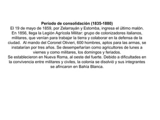 Período de consolidación (1835-1880)
El 19 de mayo de 1859, por Zelarrayán y Estomba, ingresa el último malón.
En 1856, llega la Legión Agrícola Militar: grupo de colonizadores italianos,
militares, que venían para trabajar la tierra y colaborar en la defensa de la
ciudad. Al mando del Coronel Olivieri, 600 hombres, aptos para las armas, se
instalarían por tres años. Se desempeñarían como agricultores de lunes a
viernes y como militares, los domingos y feriados.
Se establecieron en Nueva Roma, al oeste del fuerte. Debido a dificultades en
la convivencia entre militares y civiles, la colonia se disolvió y sus integrantes
se afincaron en Bahía Blanca.
 