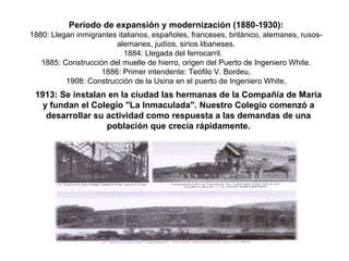 Período de expansión y modernización (1880-1930):
1880: Llegan inmigrantes italianos, españoles, franceses, británico, alemanes, rusos-
alemanes, judíos, sirios libaneses.
1884: Llegada del ferrocarril.
1885: Construcción del muelle de hierro, origen del Puerto de Ingeniero White.
1886: Primer intendente: Teófilo V. Bordeu.
1908: Construcción de la Usina en el puerto de Ingeniero White.
1913: Se instalan en la ciudad las hermanas de la Compañía de María
y fundan el Colegio "La Inmaculada". Nuestro Colegio comenzó a
desarrollar su actividad como respuesta a las demandas de una
población que crecía rápidamente.
 