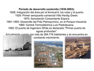 Período de desarrollo sostenido (1930-2003):
1928: Integración del área por el ferrocarril, las rutas y el puerto.
1929: Primer aeropuerto comercial Villa Hardig Green.
1970: Aerostación Comandante Espora.
1981-1993: Desarrollo del Polo Petroquímico, en el Parque Industrial.
1980: Central Termoeléctrica Luis Piedrabuena.
1992: El puerto de Ingeniero White es declarado "Primer puerto de
aguas profundas".
Actualmente cuenta con más de 284.776 habitantes y se encuentra en
constante crecimiento.
 