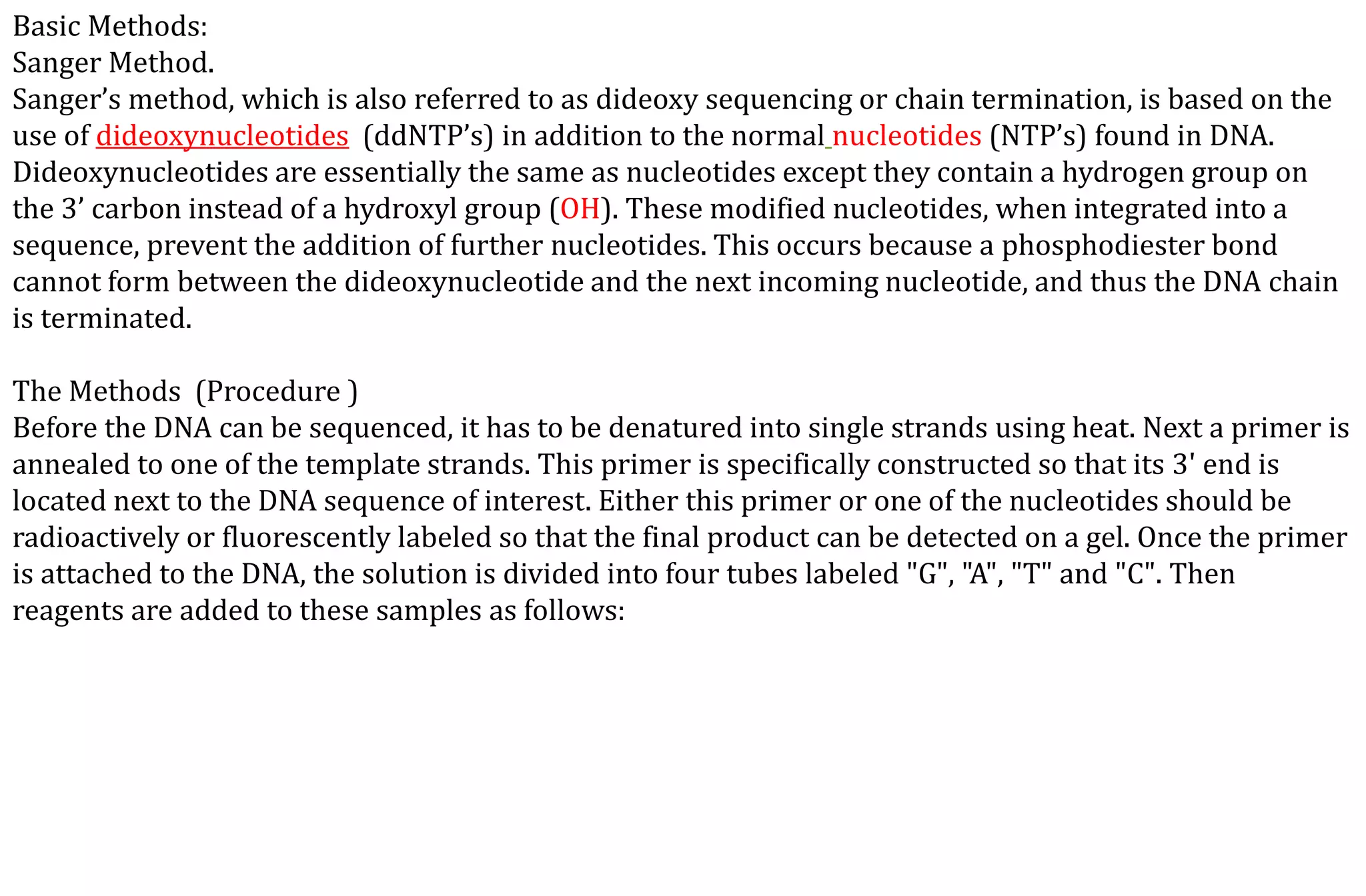 Basic Methods:
Sanger Method.
Sanger’s method, which is also referred to as dideoxy sequencing or chain termination, is based on the
use of dideoxynucleotides (ddNTP’s) in addition to the normal nucleotides (NTP’s) found in DNA.
Dideoxynucleotides are essentially the same as nucleotides except they contain a hydrogen group on
the 3’ carbon instead of a hydroxyl group (OH). These modified nucleotides, when integrated into a
sequence, prevent the addition of further nucleotides. This occurs because a phosphodiester bond
cannot form between the dideoxynucleotide and the next incoming nucleotide, and thus the DNA chain
is terminated.
The Methods (Procedure )
Before the DNA can be sequenced, it has to be denatured into single strands using heat. Next a primer is
annealed to one of the template strands. This primer is specifically constructed so that its 3' end is
located next to the DNA sequence of interest. Either this primer or one of the nucleotides should be
radioactively or fluorescently labeled so that the final product can be detected on a gel. Once the primer
is attached to the DNA, the solution is divided into four tubes labeled "G", "A", "T" and "C". Then
reagents are added to these samples as follows:
 