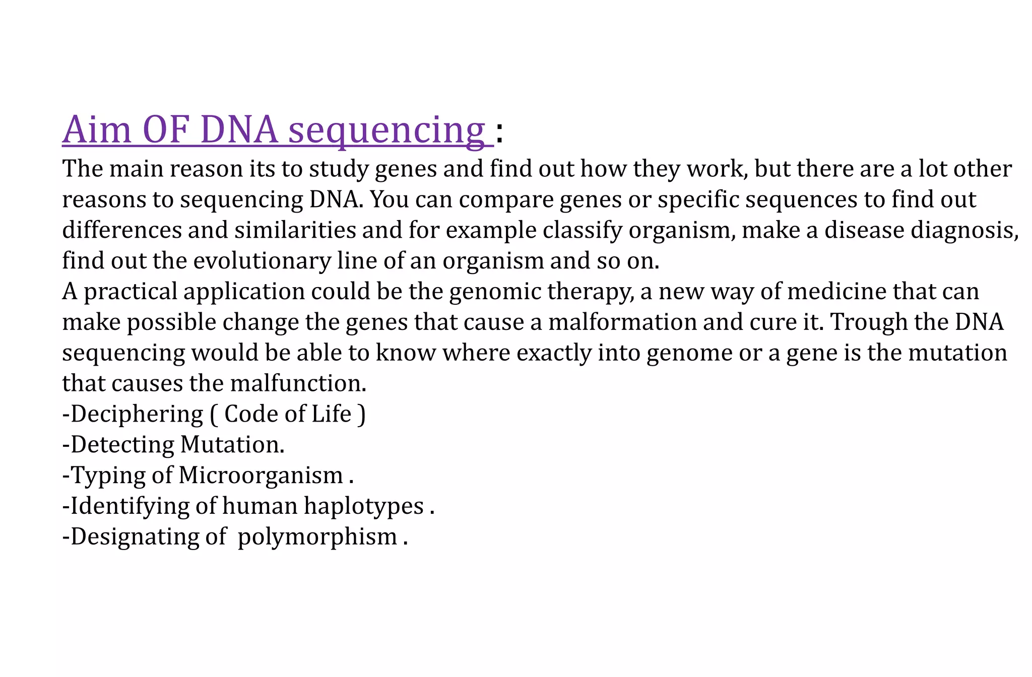 Aim OF DNA sequencing :
The main reason its to study genes and find out how they work, but there are a lot other
reasons to sequencing DNA. You can compare genes or specific sequences to find out
differences and similarities and for example classify organism, make a disease diagnosis,
find out the evolutionary line of an organism and so on.
A practical application could be the genomic therapy, a new way of medicine that can
make possible change the genes that cause a malformation and cure it. Trough the DNA
sequencing would be able to know where exactly into genome or a gene is the mutation
that causes the malfunction.
-Deciphering ( Code of Life )
-Detecting Mutation.
-Typing of Microorganism .
-Identifying of human haplotypes .
-Designating of polymorphism .
 