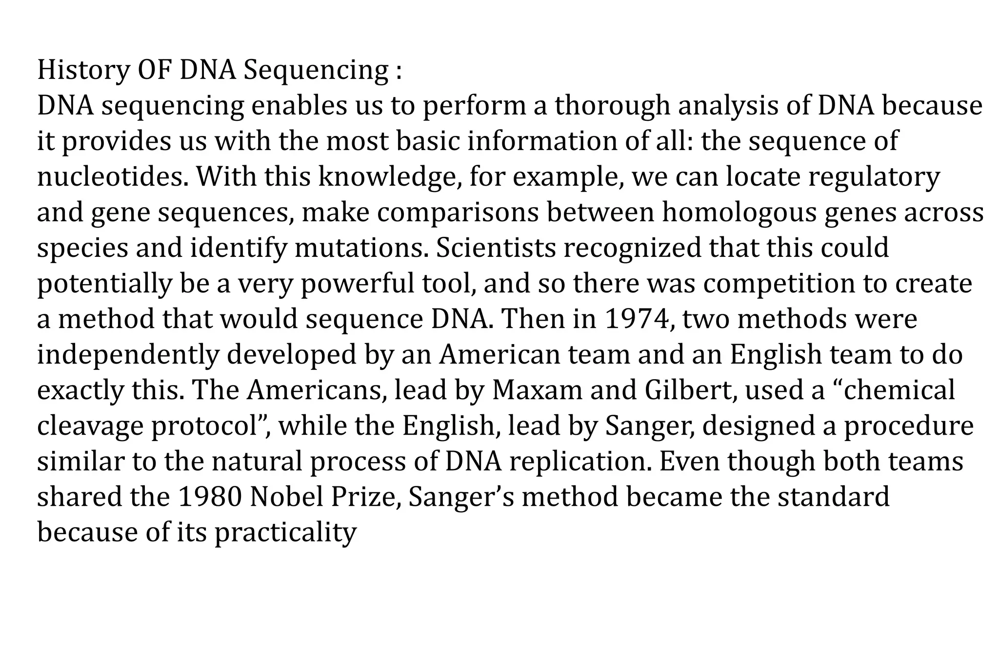 History OF DNA Sequencing :
DNA sequencing enables us to perform a thorough analysis of DNA because
it provides us with the most basic information of all: the sequence of
nucleotides. With this knowledge, for example, we can locate regulatory
and gene sequences, make comparisons between homologous genes across
species and identify mutations. Scientists recognized that this could
potentially be a very powerful tool, and so there was competition to create
a method that would sequence DNA. Then in 1974, two methods were
independently developed by an American team and an English team to do
exactly this. The Americans, lead by Maxam and Gilbert, used a “chemical
cleavage protocol”, while the English, lead by Sanger, designed a procedure
similar to the natural process of DNA replication. Even though both teams
shared the 1980 Nobel Prize, Sanger’s method became the standard
because of its practicality
 