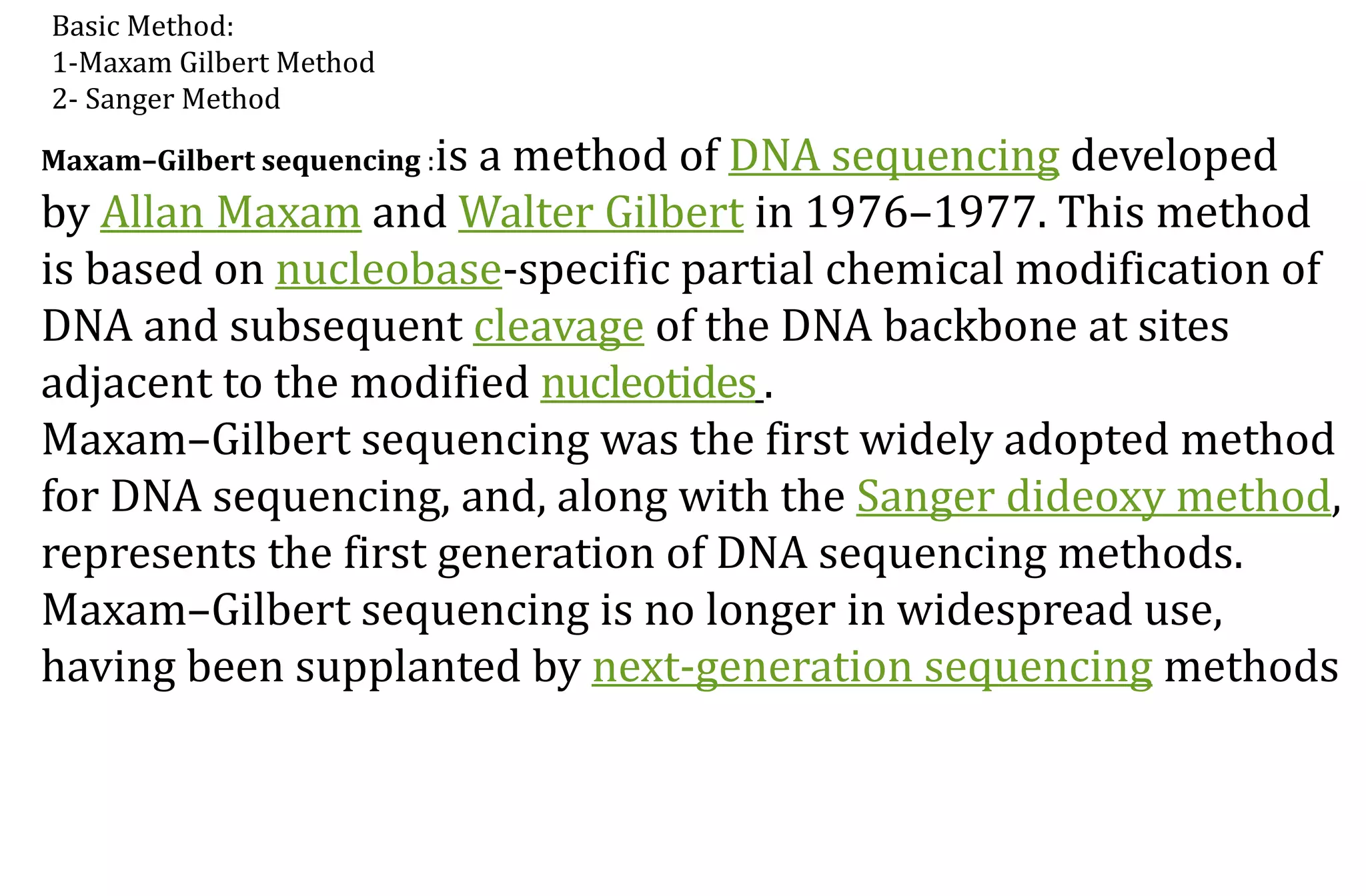 Basic Method:
1-Maxam Gilbert Method
2- Sanger Method
Maxam–Gilbert sequencing :is a method of DNA sequencing developed
by Allan Maxam and Walter Gilbert in 1976–1977. This method
is based on nucleobase-specific partial chemical modification of
DNA and subsequent cleavage of the DNA backbone at sites
adjacent to the modified nucleotides.
Maxam–Gilbert sequencing was the first widely adopted method
for DNA sequencing, and, along with the Sanger dideoxy method,
represents the first generation of DNA sequencing methods.
Maxam–Gilbert sequencing is no longer in widespread use,
having been supplanted by next-generation sequencing methods
 
