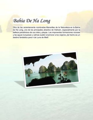 Bahía De Ha Long
Otra de las recientemente nombradas Maravillas de la Naturaleza es la Bahía
de Ha Long, uno de los principales atractivo de Vietnam, especialmente por la
belleza paradisíaca de sus islas y playas. Las imponentes formaciones rocosas
y las aguas turquesas y calmas suelen enamorar a los viajeros ¡de hecho es un
destino fantástico para ir de Luna de Miel!
 