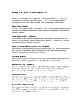 Biometrics & Citizen Services in Smart Cities
Authenticating user identity is a critical step for providing any service efficiently to the
intended user noted Bahaa Abdul Hadi. Biometrics uses a range of unique biological
markers for this process. It has the potential to aid citizen services in many ways.
Faster Authentication
It is much faster than proving PINs or passwords. Users can be quickly authenticated using
a range of physiological or behavioral traits like fingerprints. This speeds up access to the
service in question.
Streamlined Identity Verification
Since the citizen services deal in sensitive personal documents in information, accurate
verification of the citizen is essential before transfer of such data. Biometric data provides a
reliable way to verify the identity of citizens.
Reduced Paperwork and Administrative Overhead
Traditionally citizen services involve filling up physical forms which is tedious and wasteful.
Such repeated form filling and the associated overheads may be eliminated by going
paperless through secure biometric access to services.
Improved Security
Since biometric traits are unique to individuals, they are difficult to fraudulently replicate.
This makes biometrics a highly secure and efficient mode of authentication.
Personalised User Experience
Once all government records are linked to biometric data, it helps users gain a single point
of access to all their records. At the same time these collated records can help the
Government provide a tailored user experience based on their needs.
Accessibility for All
Biometrics can include a range of physiological and behavioral traits. So citizens of various
ages, literacy and ability can access Government services without having to go through
complex authentication processes. This can make Government services more inclusive.
E-Governance Advancements
Since secure access is a necessary first step to online government services, biometrics are
essential for driving e-governance initiatives. It enables secure and efficient online citizen
service delivery through digital channels.
 