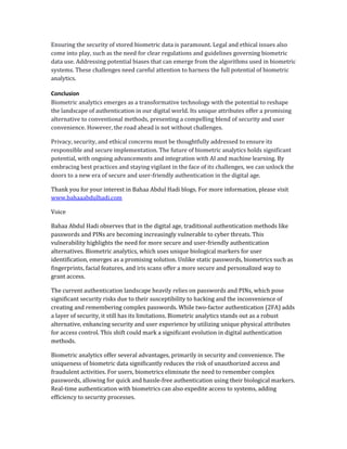 Ensuring the security of stored biometric data is paramount. Legal and ethical issues also
come into play, such as the need for clear regulations and guidelines governing biometric
data use. Addressing potential biases that can emerge from the algorithms used in biometric
systems. These challenges need careful attention to harness the full potential of biometric
analytics.
Conclusion
Biometric analytics emerges as a transformative technology with the potential to reshape
the landscape of authentication in our digital world. Its unique attributes offer a promising
alternative to conventional methods, presenting a compelling blend of security and user
convenience. However, the road ahead is not without challenges.
Privacy, security, and ethical concerns must be thoughtfully addressed to ensure its
responsible and secure implementation. The future of biometric analytics holds significant
potential, with ongoing advancements and integration with AI and machine learning. By
embracing best practices and staying vigilant in the face of its challenges, we can unlock the
doors to a new era of secure and user-friendly authentication in the digital age.
Thank you for your interest in Bahaa Abdul Hadi blogs. For more information, please visit
www.bahaaabdulhadi.com
Voice
Bahaa Abdul Hadi observes that in the digital age, traditional authentication methods like
passwords and PINs are becoming increasingly vulnerable to cyber threats. This
vulnerability highlights the need for more secure and user-friendly authentication
alternatives. Biometric analytics, which uses unique biological markers for user
identification, emerges as a promising solution. Unlike static passwords, biometrics such as
fingerprints, facial features, and iris scans offer a more secure and personalized way to
grant access.
The current authentication landscape heavily relies on passwords and PINs, which pose
significant security risks due to their susceptibility to hacking and the inconvenience of
creating and remembering complex passwords. While two-factor authentication (2FA) adds
a layer of security, it still has its limitations. Biometric analytics stands out as a robust
alternative, enhancing security and user experience by utilizing unique physical attributes
for access control. This shift could mark a significant evolution in digital authentication
methods.
Biometric analytics offer several advantages, primarily in security and convenience. The
uniqueness of biometric data significantly reduces the risk of unauthorized access and
fraudulent activities. For users, biometrics eliminate the need to remember complex
passwords, allowing for quick and hassle-free authentication using their biological markers.
Real-time authentication with biometrics can also expedite access to systems, adding
efficiency to security processes.
 