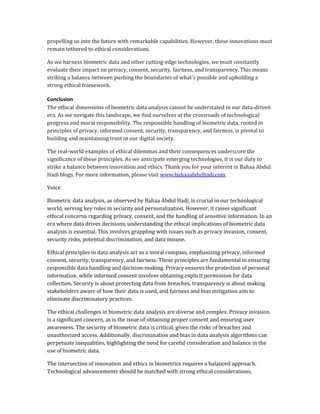 propelling us into the future with remarkable capabilities. However, these innovations must
remain tethered to ethical considerations.
As we harness biometric data and other cutting-edge technologies, we must constantly
evaluate their impact on privacy, consent, security, fairness, and transparency. This means
striking a balance between pushing the boundaries of what's possible and upholding a
strong ethical framework.
Conclusion
The ethical dimensions of biometric data analysis cannot be understated in our data-driven
era. As we navigate this landscape, we find ourselves at the crossroads of technological
progress and moral responsibility. The responsible handling of biometric data, rooted in
principles of privacy, informed consent, security, transparency, and fairness, is pivotal to
building and maintaining trust in our digital society.
The real-world examples of ethical dilemmas and their consequences underscore the
significance of these principles. As we anticipate emerging technologies, it is our duty to
strike a balance between innovation and ethics. Thank you for your interest in Bahaa Abdul
Hadi blogs. For more information, please visit www.bahaaabdulhadi.com
Voice
Biometric data analysis, as observed by Bahaa Abdul Hadi, is crucial in our technological
world, serving key roles in security and personalization. However, it raises significant
ethical concerns regarding privacy, consent, and the handling of sensitive information. In an
era where data drives decisions, understanding the ethical implications of biometric data
analysis is essential. This involves grappling with issues such as privacy invasion, consent,
security risks, potential discrimination, and data misuse.
Ethical principles in data analysis act as a moral compass, emphasizing privacy, informed
consent, security, transparency, and fairness. These principles are fundamental in ensuring
responsible data handling and decision-making. Privacy ensures the protection of personal
information, while informed consent involves obtaining explicit permission for data
collection. Security is about protecting data from breaches, transparency is about making
stakeholders aware of how their data is used, and fairness and bias mitigation aim to
eliminate discriminatory practices.
The ethical challenges in biometric data analysis are diverse and complex. Privacy invasion
is a significant concern, as is the issue of obtaining proper consent and ensuring user
awareness. The security of biometric data is critical, given the risks of breaches and
unauthorized access. Additionally, discrimination and bias in data analysis algorithms can
perpetuate inequalities, highlighting the need for careful consideration and balance in the
use of biometric data.
The intersection of innovation and ethics in biometrics requires a balanced approach.
Technological advancements should be matched with strong ethical considerations,
 