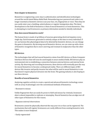 Next chapter in biometrics
Biometrics is engineering a new step in authentication and identification technologies
around the world stated Bahaa Abdul Hadi. Remembering your password and codes is no
longer essential as biometric devices scan your face, iris, fingerprints or voice. Then they let
you easily enter your a building, unlock phones or register immigration data. The latest
development in the field of biometrics is that of neural biometrics or brain biometrics. This
is attempting to read brainwaves as primary information needed to identify individuals.
How does neural biometrics work?
The human brain is made of up billions of neurons generating electrical impulses every
single day. Each brainwave generated is entirely unique at the time to every individual. If
we can harness this physiological data to be detected by biometric devices, we can change
the game in biometrics. By devising neural biometric devices, we can come up with a form
of biometric recognition that is more unerring and resistant to malpractice than the other
types.
BCI devices
The technologies that will fuel neural biometrics stems from BCI devices or Brain-Computer
Interfaces Devices that will soon be used largely in neuro medical fields. BCI devices play an
instrumental role in establishing a connection between external devices and internal brain
activity. By observing and recording brainwaves, these devices will eventually pave the way
for neural biometrics to become a widespread reality. There are different types of BCI
devices like invasive and partly invasive but what will be used in neural biometrics is one
that doesn't require physical intrusion into the brain. The gaming industry is also hoping to
use these devices.
Benefits of neural biometrics
Analysing cognitive activity to create a special and advanced biometric technology comes
with an array of advantages over the conventional methods of biometrics.
- Resistant to misuse
Unlike fingerprints that can easily be prone to theft and misuse by criminals, brainwave
data is almost impossible to replicate or misemploy. Neural biometrics has an edge over all
other types of biometrics for this reason.
- Bypasses external observations
Brainwaves cannot be physically observed the way your iris or face can be registered. The
mechanisms that will register brainwaves are vastly different from existing biometric tech.
This makes it more foolproof.
- Easily regenerated
 
