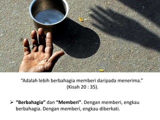 “Adalah lebih berbahagia memberi daripada menerima.”
(Kisah 20 : 35).
 “Berbahagia” dan “Memberi”. Dengan memberi, engkau
berbahagia. Dengan memberi, engkau diberkati.
 