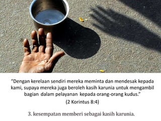 “Dengan kerelaan sendiri mereka meminta dan mendesak kepada
kami, supaya mereka juga beroleh kasih karunia untuk mengambil
bagian dalam pelayanan kepada orang-orang kudus.”
(2 Korintus 8:4)
 