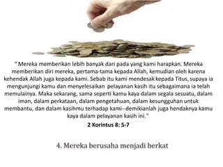 “ Mereka memberikan lebih banyak dari pada yang kami harapkan. Mereka
memberikan diri mereka, pertama-tama kepada Allah, kemudian oleh karena
kehendak Allah juga kepada kami. Sebab itu kami mendesak kepada Titus, supaya ia
mengunjungi kamu dan menyelesaikan pelayanan kasih itu sebagaimana ia telah
memulainya. Maka sekarang, sama seperti kamu kaya dalam segala sesuatu, dalam
iman, dalam perkataan, dalam pengetahuan, dalam kesungguhan untuk
membantu, dan dalam kasihmu terhadap kami--demikianlah juga hendaknya kamu
kaya dalam pelayanan kasih ini."
2 Korintus 8: 5-7
 